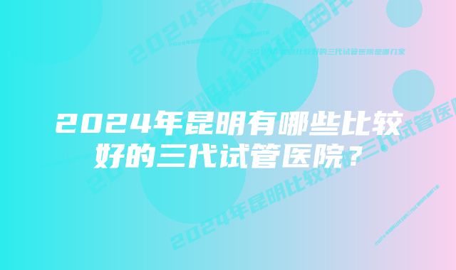 2024年昆明有哪些比较好的三代试管医院？