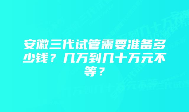 安徽三代试管需要准备多少钱？几万到几十万元不等？