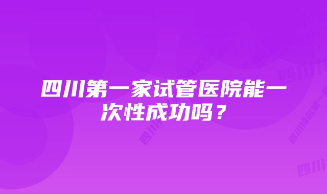 四川第一家试管医院能一次性成功吗？