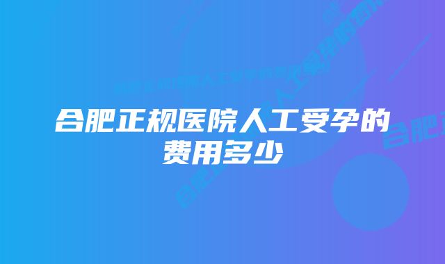 合肥正规医院人工受孕的费用多少