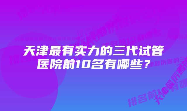 天津最有实力的三代试管医院前10名有哪些？