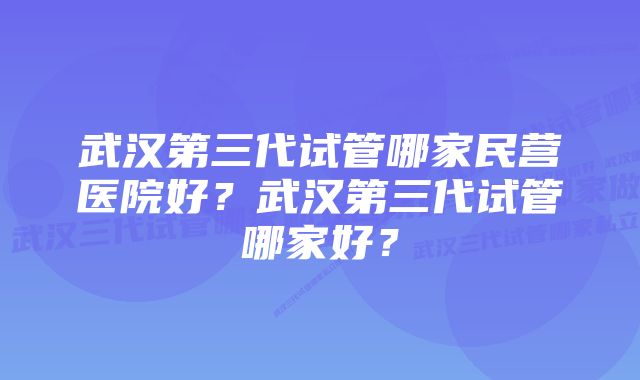 武汉第三代试管哪家民营医院好？武汉第三代试管哪家好？