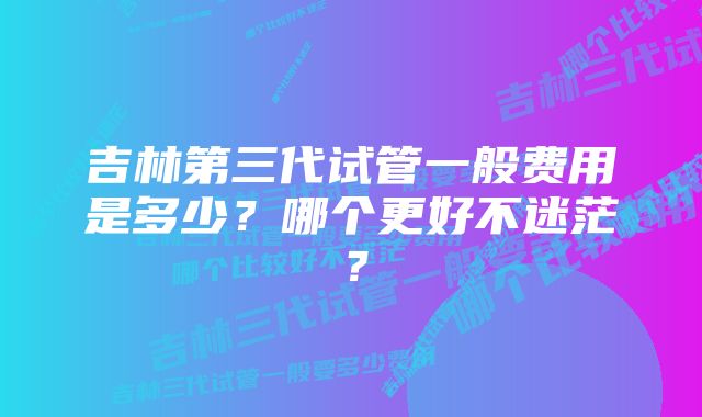 吉林第三代试管一般费用是多少？哪个更好不迷茫？