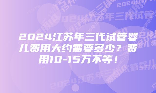 2024江苏年三代试管婴儿费用大约需要多少？费用10-15万不等！