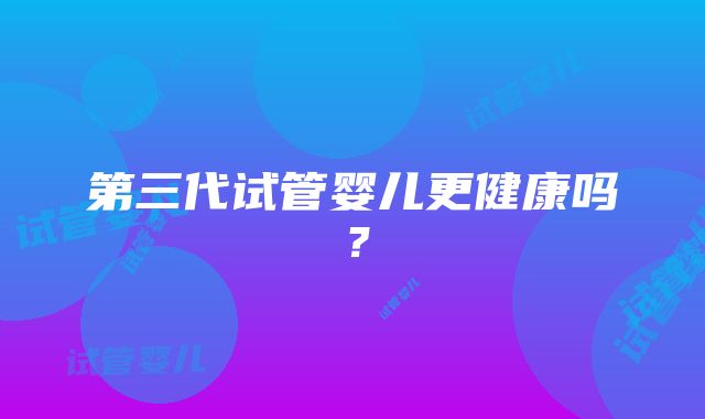 第三代试管婴儿更健康吗？