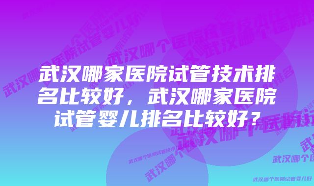 武汉哪家医院试管技术排名比较好，武汉哪家医院试管婴儿排名比较好？