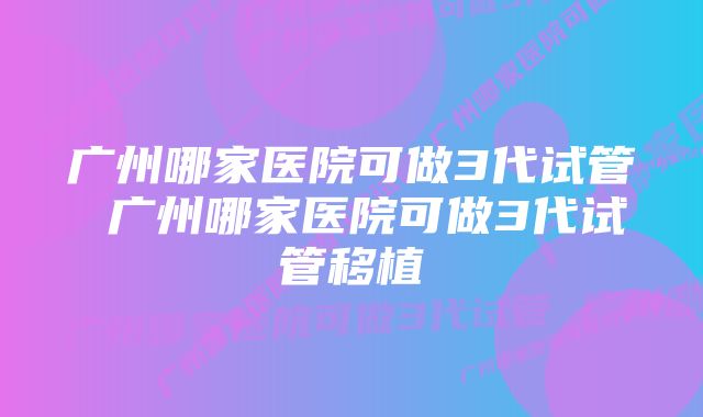 广州哪家医院可做3代试管 广州哪家医院可做3代试管移植