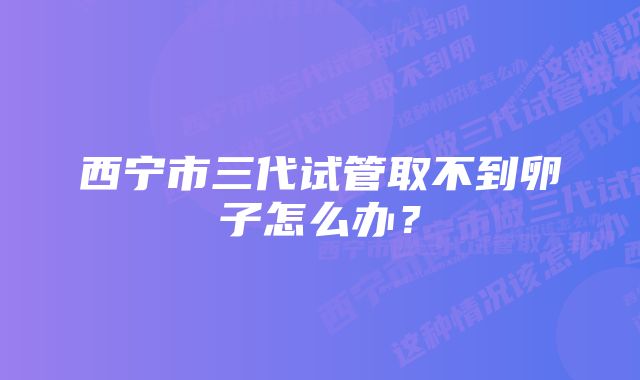 西宁市三代试管取不到卵子怎么办？