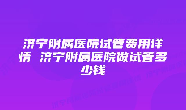 济宁附属医院试管费用详情 济宁附属医院做试管多少钱