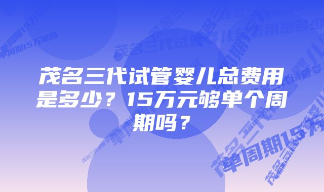 茂名三代试管婴儿总费用是多少？15万元够单个周期吗？