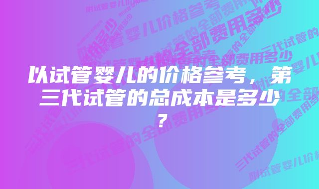 以试管婴儿的价格参考，第三代试管的总成本是多少？