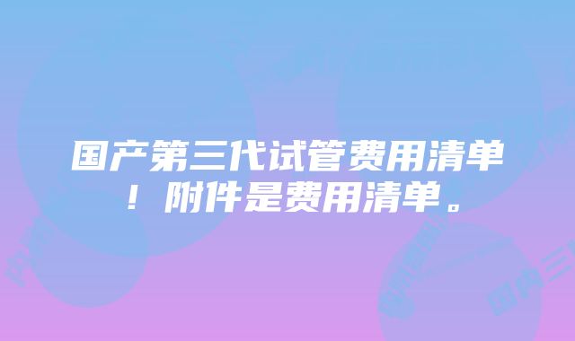 国产第三代试管费用清单！附件是费用清单。