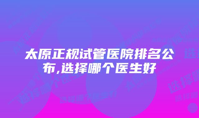 太原正规试管医院排名公布,选择哪个医生好