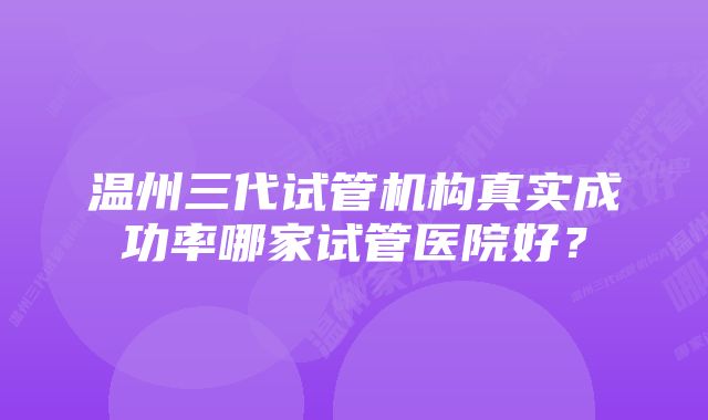 温州三代试管机构真实成功率哪家试管医院好？