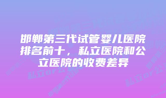 邯郸第三代试管婴儿医院排名前十，私立医院和公立医院的收费差异