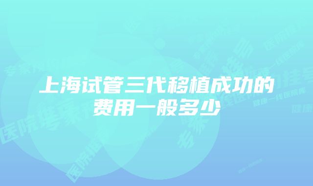 上海试管三代移植成功的费用一般多少