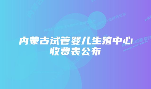 内蒙古试管婴儿生殖中心收费表公布