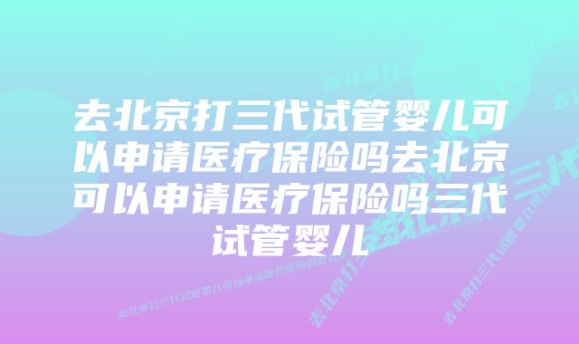 去北京打三代试管婴儿可以申请医疗保险吗去北京可以申请医疗保险吗三代试管婴儿