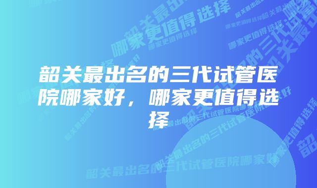 韶关最出名的三代试管医院哪家好，哪家更值得选择