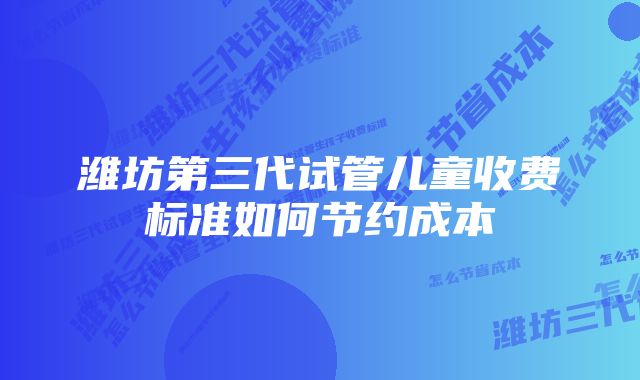 潍坊第三代试管儿童收费标准如何节约成本