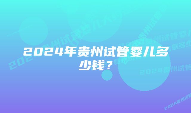 2024年贵州试管婴儿多少钱？