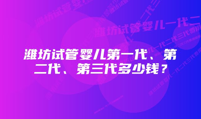 潍坊试管婴儿第一代、第二代、第三代多少钱？