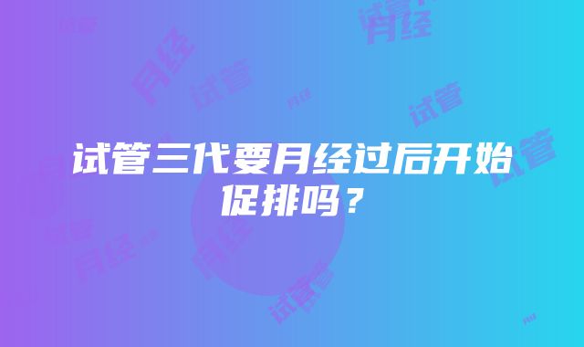 试管三代要月经过后开始促排吗？