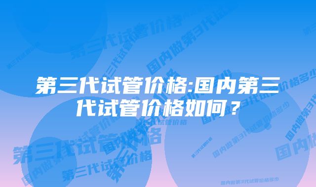 第三代试管价格:国内第三代试管价格如何？