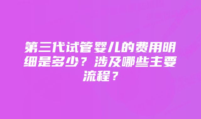 第三代试管婴儿的费用明细是多少？涉及哪些主要流程？