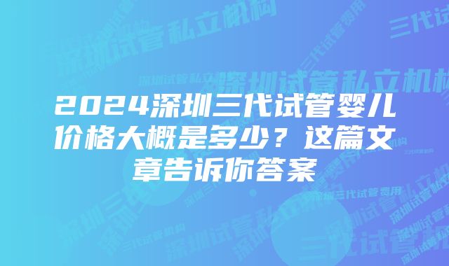 2024深圳三代试管婴儿价格大概是多少？这篇文章告诉你答案