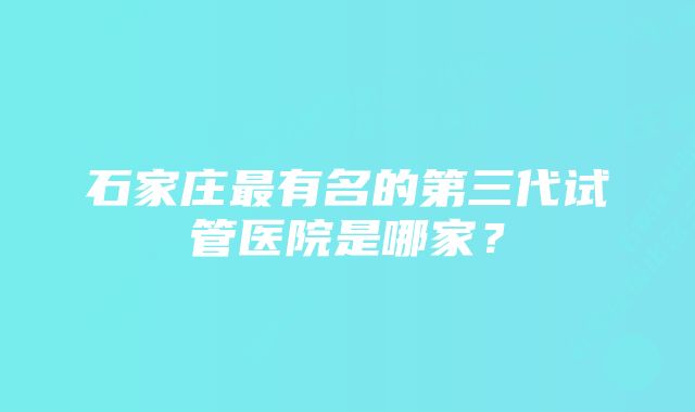 石家庄最有名的第三代试管医院是哪家？