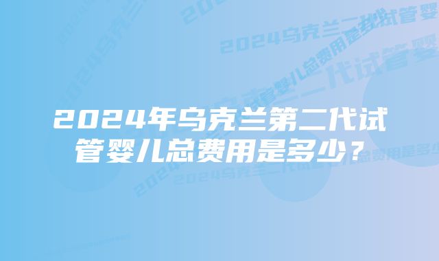 2024年乌克兰第二代试管婴儿总费用是多少？