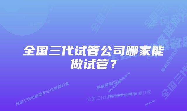 全国三代试管公司哪家能做试管？