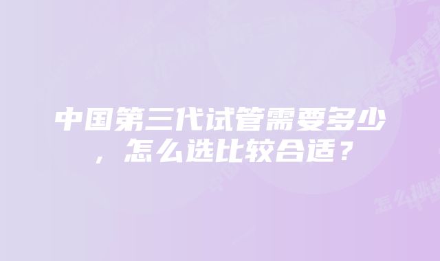 中国第三代试管需要多少，怎么选比较合适？