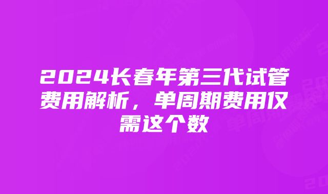 2024长春年第三代试管费用解析，单周期费用仅需这个数