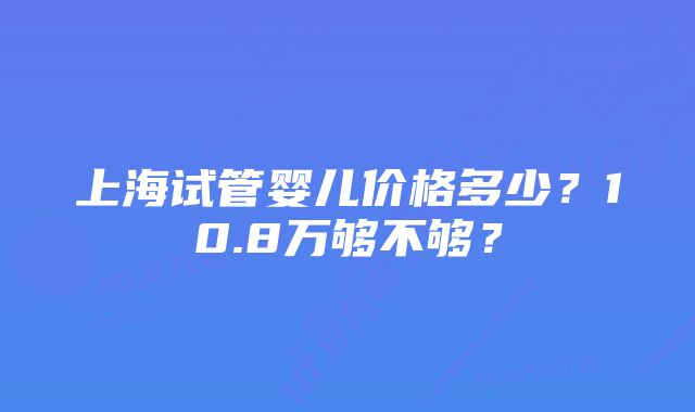 上海试管婴儿价格多少？10.8万够不够？