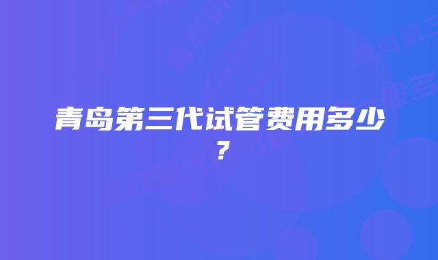 青岛第三代试管费用多少？