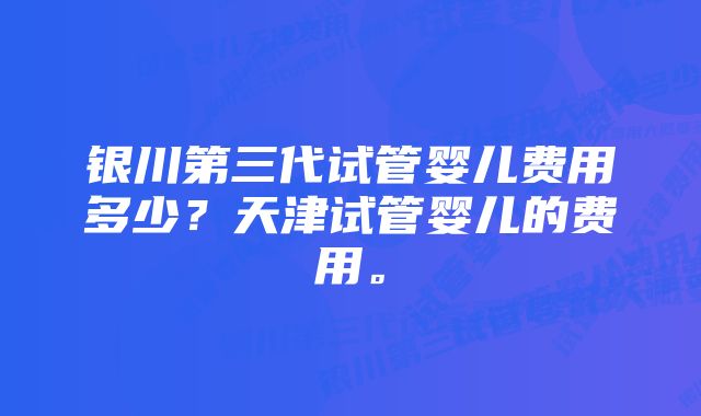 银川第三代试管婴儿费用多少？天津试管婴儿的费用。