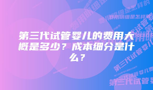 第三代试管婴儿的费用大概是多少？成本细分是什么？