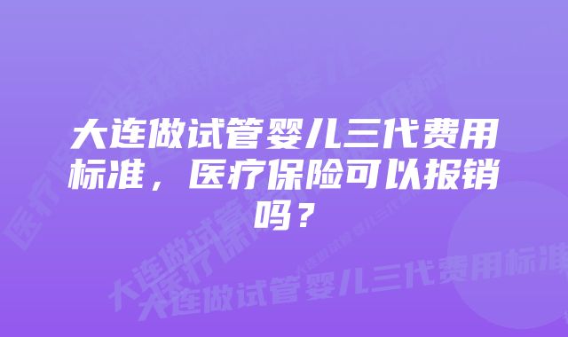 大连做试管婴儿三代费用标准，医疗保险可以报销吗？