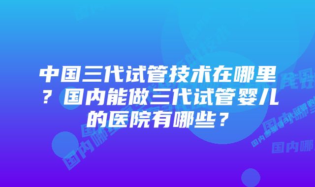 中国三代试管技术在哪里？国内能做三代试管婴儿的医院有哪些？