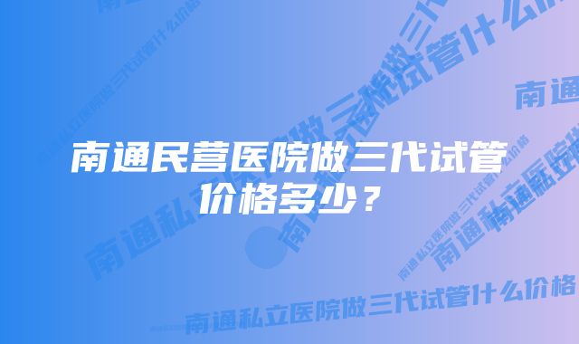 南通民营医院做三代试管价格多少？