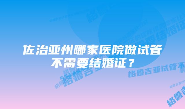 佐治亚州哪家医院做试管不需要结婚证？