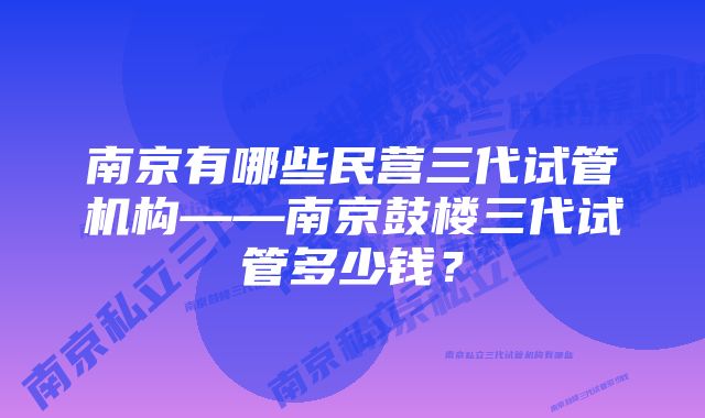 南京有哪些民营三代试管机构——南京鼓楼三代试管多少钱？