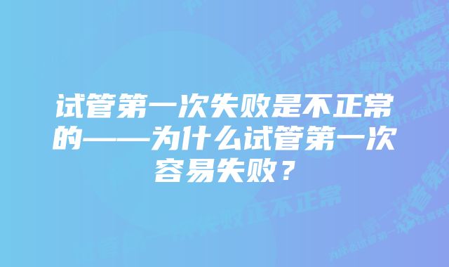 试管第一次失败是不正常的——为什么试管第一次容易失败？