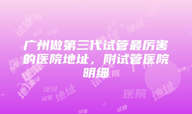 广州做第三代试管最厉害的医院地址，附试管医院明细