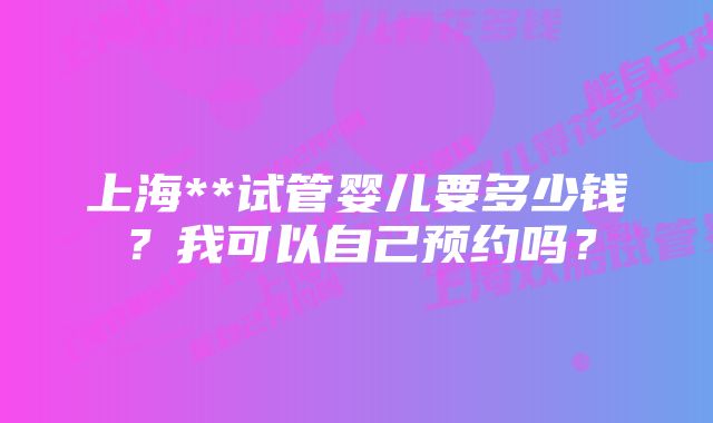 上海**试管婴儿要多少钱？我可以自己预约吗？