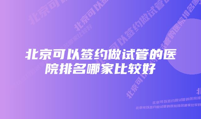 北京可以签约做试管的医院排名哪家比较好