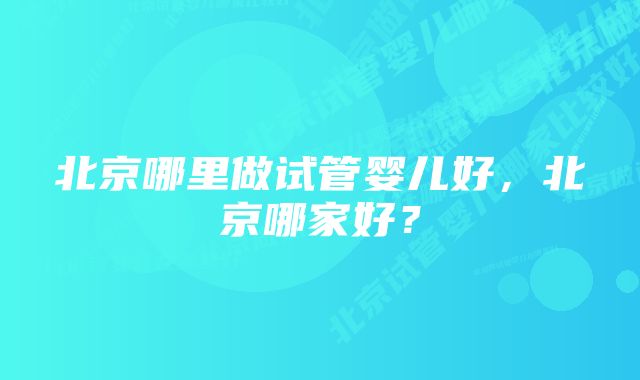 北京哪里做试管婴儿好，北京哪家好？