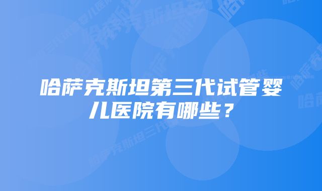 哈萨克斯坦第三代试管婴儿医院有哪些？